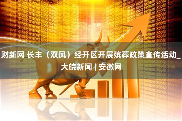 财新网 长丰（双凤）经开区开展殡葬政策宣传活动_大皖新闻 | 安徽网