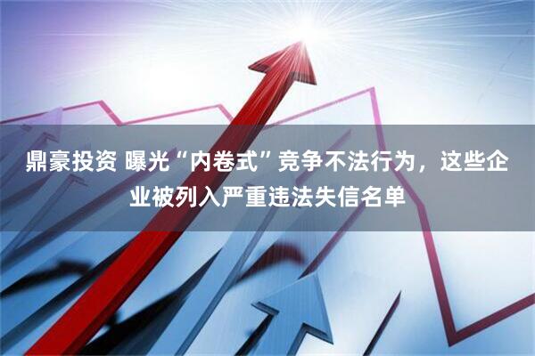 鼎豪投资 曝光“内卷式”竞争不法行为，这些企业被列入严重违法失信名单