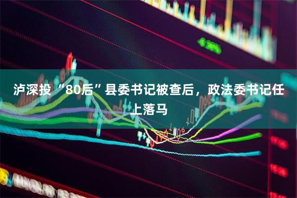 泸深投 “80后”县委书记被查后，政法委书记任上落马