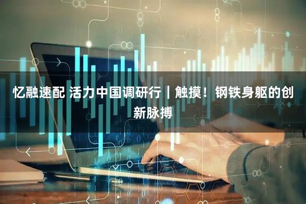 忆融速配 活力中国调研行｜触摸！钢铁身躯的创新脉搏