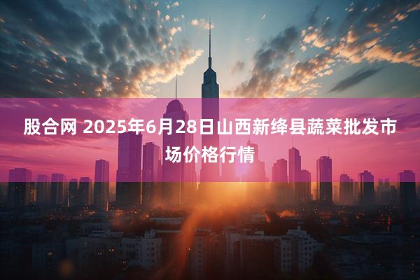 股合网 2025年6月28日山西新绛县蔬菜批发市场价格行情