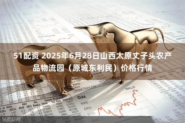 51配资 2025年6月28日山西太原丈子头农产品物流园（原城东利民）价格行情