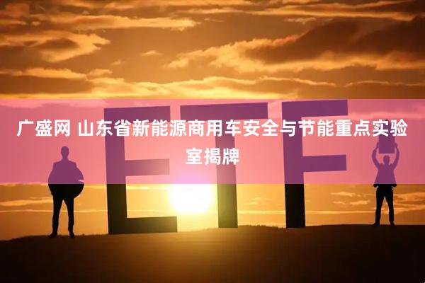 广盛网 山东省新能源商用车安全与节能重点实验室揭牌
