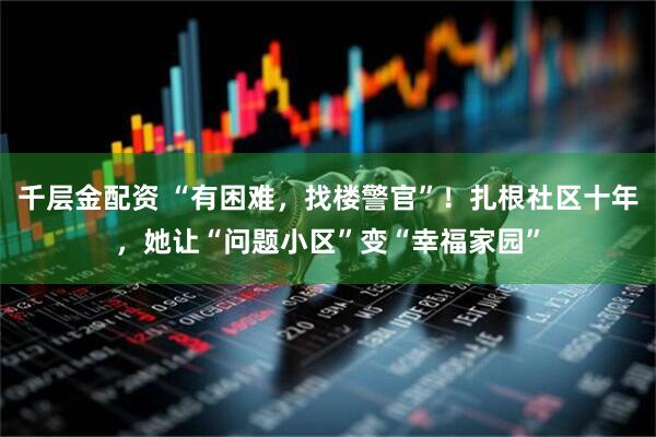 千层金配资 “有困难，找楼警官”！扎根社区十年，她让“问题小区”变“幸福家园”