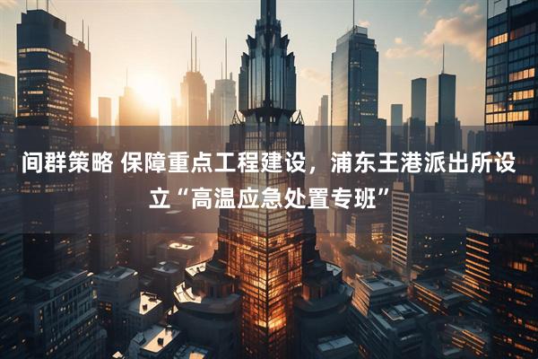 间群策略 保障重点工程建设，浦东王港派出所设立“高温应急处置专班”