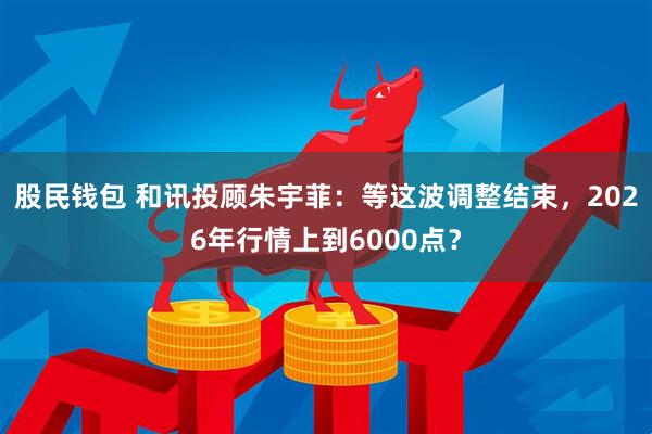 股民钱包 和讯投顾朱宇菲：等这波调整结束，2026年行情上到6000点？