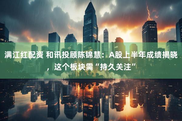 满江红配资 和讯投顾陈锦慧：A股上半年成绩揭晓，这个板块需“持久关注”