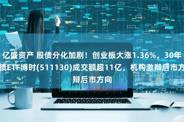 亿盛资产 股债分化加剧！创业板大涨1.36%，30年国债ETF博时(511130)成交额超11亿，机构激辩后市方向