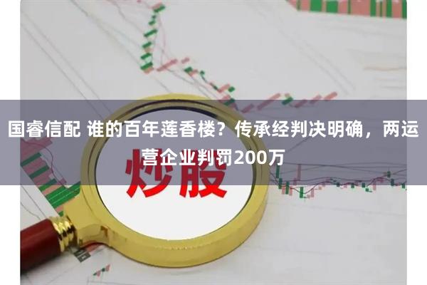 国睿信配 谁的百年莲香楼？传承经判决明确，两运营企业判罚200万