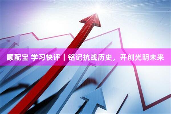 顺配宝 学习快评｜铭记抗战历史，开创光明未来