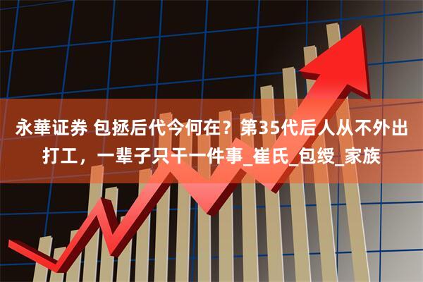 永華证券 包拯后代今何在？第35代后人从不外出打工，一辈子只干一件事_崔氏_包绶_家族