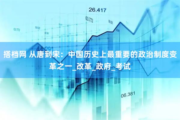 搭档网 从唐到宋：中国历史上最重要的政治制度变革之一_改革_政府_考试